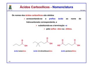 DQOI - UFC Prof. Nunes
Ácidos Carboxílicos - NomenclaturaÁcidos Carboxílicos - Nomenclatura
Os nomes dos ácidos carboxílicos são obtidos
 acrescentando-se o prefixo ácido ao nome do
hidrocarboneto correspondente, e
 substituindo-se a terminação –o
 pelo sufixo –óico ou –dióico.
ácido butanóico ácido 4,4-dimetilexanóico ácido pentanodióico
135
 