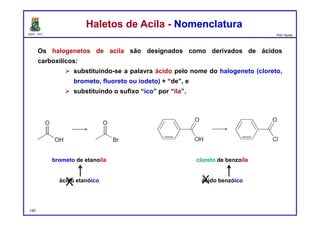 DQOI - UFC Prof. Nunes
Os halogenetos de acila são designados como derivados de ácidos
carboxílicos:
 substituindo-se a palavra ácido pelo nome do halogeneto (cloreto,
brometo, fluoreto ou iodeto) + “de”, e
 substituindo o sufixo “ico” por “ila”.
Haletos de Acila - NomenclaturaHaletos de Acila - Nomenclatura
brometo de etanoíla
ácido etanóico
cloreto de benzoíla
ácido benzóico
X X
140
 