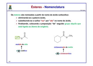 DQOI - UFC Prof. Nunes
Os ésteres são nomeados a partir do nome do ácido carboxílico:
 eliminando-se a palavra ácido,
 substituindo-se o sufixo “ico” por “ato” no nome do ácido,
 finalizando, colocando a preposição “de” seguido grupo alquila que
está ligado ao átomo de oxigênio.
Ésteres - NomenclaturaÉsteres - Nomenclatura
acetato de etila
cicloexanoato de metila
ácido acético
ácido cicloexanóico
X
X
142
 