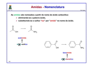 DQOI - UFC Prof. Nunes
As amidas são nomeados a partir do nome do ácido carboxílico:
 eliminando-se a palavra ácido,
 substituindo-se o sufixo “ico” por “amida” no nome do ácido.
Amidas - NomenclaturaAmidas - Nomenclatura
acetamida
benzamida
ácido acético
ácido benzóico
X
X142
 