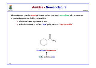 DQOI - UFC Prof. Nunes
Quando uma porção amida é conectada a um anel, as amidas são nomeadas
a partir do nome do ácido carboxílico:
 eliminando-se a palavra ácido,
 substituindo-se o sufixo “ico” pela palavra “carboxamida".
Amidas - NomenclaturaAmidas - Nomenclatura
cicloexanocarboxamida
ácido cicloexanóicoX
142
 