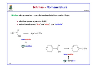 DQOI - UFC Prof. Nunes
Nitrilas são nomeadas como derivados de ácidos carboxílicos,
 eliminando-se a palavra ácido
 substituindo-se o “ico” ou “oico” por “onitrila”.
Nitrilas - NomenclaturaNitrilas - Nomenclatura
acetonitrila
ácido acético
X
142
benzonitrila
ácido benzóico
X
 