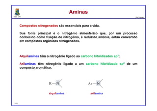 DQOI - UFC Prof. Nunes
Compostos nitrogenados são essenciais para a vida.
Sua fonte principal é o nitrogênio atmosférico que, por um processo
conhecido como fixação de nitrogênio, é reduzido amônia, então convertido
em compostos orgânicos nitrogenados.
Alquilaminas têm o nitrogênio ligado ao carbono hibridizados sp3;
Arilaminas têm nitrogênio ligado a um carbono hibridizado sp2 de um
composto aromático.
AminasAminas
alquilamina arilamina
143
 