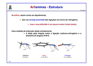 DQOI - UFC Prof. Nunes
A anilina, assim como as alquilaminas,
 tem um arranjo piramidal das ligações em torno do nitrogênio,
 mas a sua pirâmide é um pouco menor (mais baixa).
Uma medida da extensão deste achatamento
 é dada pelo ângulo entre a ligação carbono-nitrogênio e a
bissetriz do ângulo H-N-H.
Arilaminas - EstruturaArilaminas - Estrutura
metilamina anilina formamida
146
 