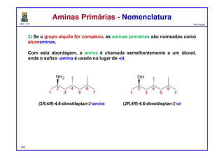 DQOI - UFC Prof. Nunes
2) Se o grupo alquila for complexo, as aminas primárias são nomeadas como
alcanaminas.
Com esta abordagem, a amina é chamada semelhantemente a um álcool,
onde o sufixo -amina é usado no lugar de -ol.
Aminas Primárias - NomenclaturaAminas Primárias - Nomenclatura
(2R,4R)-4,6-dimetileptan-2-amine
148
(2R,4R)-4,6-dimetileptan-2-ol
 