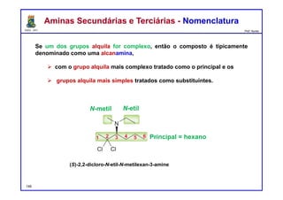 DQOI - UFC Prof. Nunes
Se um dos grupos alquila for complexo, então o composto é tipicamente
denominado como uma alcanamina,
 com o grupo alquila mais complexo tratado como o principal e os
 grupos alquila mais simples tratados como substituintes.
Aminas Secundárias e Terciárias - NomenclaturaAminas Secundárias e Terciárias - Nomenclatura
148
N-metil N-etil
Principal = hexano
(S)-2,2-dicloro-N-etil-N-metilexan-3-amine
 