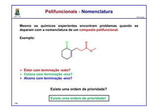 DQOI - UFC Prof. Nunes
Mesmo os químicos experientes encontram problemas quando se
deparam com a nomenclatura de um composto polifuncional.
Exemplo:
 Éster com terminação -oato?
 Cetona com terminação -ona?
 Alceno com terminação -eno?
Polifuncionais - NomenclaturaPolifuncionais - Nomenclatura
148
Existe uma ordem de prioridade?
Existe uma ordem de prioridade!
 