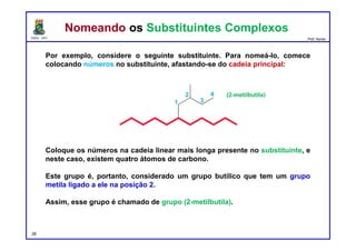 DQOI - UFC Prof. Nunes
Por exemplo, considere o seguinte substituinte. Para nomeá-lo, comece
colocando números no substituinte, afastando-se do cadeia principal:
Coloque os números na cadeia linear mais longa presente no substituinte, e
neste caso, existem quatro átomos de carbono.
Este grupo é, portanto, considerado um grupo butílico que tem um grupo
metila ligado a ele na posição 2.
Assim, esse grupo é chamado de grupo (2-metilbutila).
28
Nomeando os Substituintes ComplexosNomeando os Substituintes Complexos
(2-metilbutila)
 