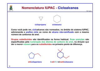 DQOI - UFC Prof. Nunes
Como você pode ver, cicloalcanos são nomeados, no âmbito do sistema IUPAC,
adicionando o prefixo ciclo ao nome do alcano não-ramificado com o mesmo
número de carbonos do anel.
Grupos substituintes são identificados na forma habitual. Suas posições são
especificadas pela numeração dos átomos de carbono do anel, na direção que
der o menor número para os substituintes no primeiro ponto de diferença.
Nomenclatura IUPAC - CicloalcanosNomenclatura IUPAC - Cicloalcanos
ciclopropano cicloexano
etilciclopentano 3-etil-1,1-dimetilcicloexano
36
1
3
 