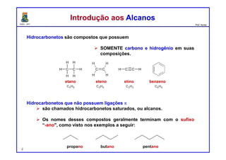 DQOI - UFC Prof. Nunes
Hidrocarbonetos são compostos que possuem
 SOMENTE carbono e hidrogênio em suas
composições.
Hidrocarbonetos que não possuem ligações p
 são chamados hidrocarbonetos saturados, ou alcanos.
 Os nomes desses compostos geralmente terminam com o sufixo
“-ano", como visto nos exemplos a seguir:
Introdução aos AlcanosIntrodução aos Alcanos
2
etano eteno etino benzeno
propano butano pentano
 