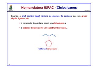 DQOI - UFC Prof. Nunes
Quando o anel contém igual número de átomos de carbono que um grupo
alquila ligado a ele,
 o composto é apontado como um cicloalcano, e
 a cadeia é tratada como um substituinte do anel.
Nomenclatura IUPAC - CicloalcanosNomenclatura IUPAC - Cicloalcanos
1-etilpropilciclopentano
37
 