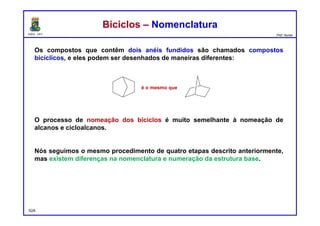 DQOI - UFC Prof. Nunes
Os compostos que contêm dois anéis fundidos são chamados compostos
bicíclicos, e eles podem ser desenhados de maneiras diferentes:
O processo de nomeação dos biciclos é muito semelhante à nomeação de
alcanos e cicloalcanos.
Nós seguimos o mesmo procedimento de quatro etapas descrito anteriormente,
mas existem diferenças na nomenclatura e numeração da estrutura base.
Biciclos – NomenclaturaBiciclos – Nomenclatura
52A
é o mesmo que
 