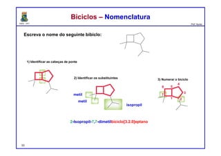 DQOI - UFC Prof. Nunes
Escreva o nome do seguinte bibiclo:
Biciclos – NomenclaturaBiciclos – Nomenclatura
2-Isopropil-7,7-dimetilbiciclo[3.2.0]eptano
1) Identificar as cabeças de ponte
metil
metil
isopropil
2) Identificar os substituintes 3) Numerar o biciclo
53
 