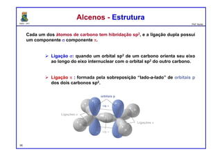 DQOI - UFC Prof. Nunes
Cada um dos átomos de carbono tem hibridação sp2, e a ligação dupla possui
um componente s componente p.
 Ligação s: quando um orbital sp2 de um carbono orienta seu eixo
ao longo do eixo internuclear com o orbital sp2 do outro carbono.
 Ligação p : formada pela sobreposição “lado-a-lado” de orbitais p
dos dois carbonos sp2.
Alcenos - EstruturaAlcenos - Estrutura
56
orbitais p
Ligações s
Lig. s
Lig. p
Ligações s
 