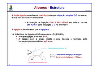 DQOI - UFC Prof. Nunes
A dupla ligação no etileno é mais forte do que a ligação simples C-C do etano,
mas não é duas vezes mais forte.
 A energia de ligação C=C é 605 kJ/mol no etileno versus
368 kJ/mol para a ligação C-C no em etano.
A ligação p é mais fraca que a ligação s.
Há dois tipos de ligações C-C no propeno, CH3CH=CH2.
 A dupla ligação é do tipo s + p,
 A ligação com o grupo metila é uma ligação s formada pela
sobreposição dos orbitais sp2 e sp3.
Alcenos - EstruturaAlcenos - Estrutura
Carbonos hibridizados sp3
Carbonos hibridizados sp2
Comprimento da ligação = 150 ppm
Comprimento da ligação = 134 ppm
57
 