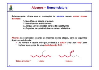 DQOI - UFC Prof. Nunes
Anteriormente, vimos que a nomeação de alcanos requer quatro etapas
distintas:
1. Identifique a cadeia principal.
2. Identifique os substituintes.
3. Atribua um localizador para cada substituinte.
4. Organize os substituintes em ordem alfabética.
Alcenos são nomeados usando as mesmas quatro etapas, com as seguintes
diretrizes adicionais:
 Ao nomear a cadeia principal, substitua o sufixo "ano" por “eno" para
indicar a presença de uma dupla ligação C=C.
54
Alcenos – NomenclaturaAlcenos – Nomenclatura
Cadeia principal = octano hepteno
 