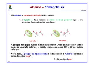 DQOI - UFC Prof. Nunes
Ao numerar a cadeia de principal de um alceno,
 a ligação p deve receber o menor número possível apesar da
presença de substituintes alquílicos:
A posição da ligação dupla é indicada usando um único localizador, em vez de
dois. No exemplo anterior, a ligação dupla está entre C2 e C3 na cadeia
principal.
Neste caso, a posição da ligação dupla é indicada com o número 2 colocado
antes do sufixo “eno”.
54
Alcenos – NomenclaturaAlcenos – Nomenclatura
correto incorreto
5,5,6-trimetilept-2-eno
 