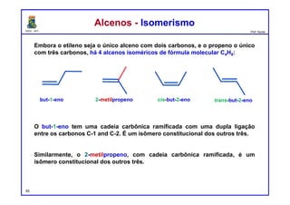 DQOI - UFC Prof. Nunes
Embora o etileno seja o único alceno com dois carbonos, e o propeno o único
com três carbonos, há 4 alcenos isoméricos de fórmula molecular C4H8:
O but-1-eno tem uma cadeia carbônica ramificada com uma dupla ligação
entre os carbonos C-1 and C-2. É um isômero constitucional dos outros três.
Similarmente, o 2-metilpropeno, com cadeia carbônica ramificada, é um
isômero constitucional dos outros três.
Alcenos - IsomerismoAlcenos - Isomerismo
65
but-1-eno 2-metilpropeno trans-but-2-enocis-but-2-eno
 