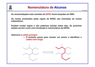 DQOI - UFC Prof. Nunes
As recomendações mais recentes da IUPAC foram lançadas em 2004.
Os nomes produzidos pelas regras da IUPAC são chamados de nomes
sistemáticos.
Existem muitas regras e não podemos estudar todos eles. As próximas
seções servem como uma introdução à nomenclatura da IUPAC.
Selecione a cadeia principal:
 O primeiro passo para nomear um alcano é identificar a
cadeia mais longa:
Nomenclatura de AlcanosNomenclatura de Alcanos
3
 