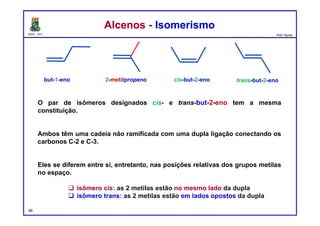 DQOI - UFC Prof. Nunes
O par de isômeros designados cis- e trans-but-2-eno tem a mesma
constituição.
Ambos têm uma cadeia não ramificada com uma dupla ligação conectando os
carbonos C-2 e C-3.
Eles se diferem entre si, entretanto, nas posições relativas dos grupos metilas
no espaço.
 isômero cis: as 2 metilas estão no mesmo lado da dupla
 isômero trans: as 2 metilas estão em lados opostos da dupla
Alcenos - IsomerismoAlcenos - Isomerismo
66
but-1-eno 2-metilpropeno trans-but-2-enocis-but-2-eno
 
