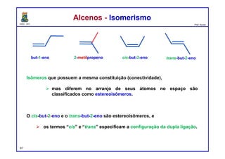 DQOI - UFC Prof. Nunes
Isômeros que possuem a mesma constituição (conectividade),
 mas diferem no arranjo de seus átomos no espaço são
classificados como estereoisômeros.
O cis-but-2-eno e o trans-but-2-eno são estereoisômeros, e
 os termos “cis” e “trans” especificam a configuração da dupla ligação.
Alcenos - IsomerismoAlcenos - Isomerismo
67
but-1-eno 2-metilpropeno trans-but-2-enocis-but-2-eno
 