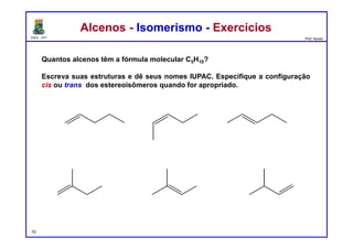 DQOI - UFC Prof. Nunes
Quantos alcenos têm a fórmula molecular C5H10?
Escreva suas estruturas e dê seus nomes IUPAC. Especifique a configuração
cis ou trans dos estereoisômeros quando for apropriado.
Alcenos - Isomerismo - ExercíciosAlcenos - Isomerismo - Exercícios
pent-1-eno cis-pent-2-eno trans-pent-2-eno
2-metilbut-1-eno 2-metilbut-2-eno 3-metilbut-1-eno
70
 