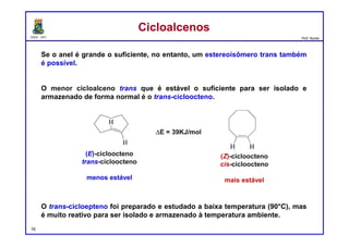 DQOI - UFC Prof. Nunes
Se o anel é grande o suficiente, no entanto, um estereoisômero trans também
é possível.
O menor cicloalceno trans que é estável o suficiente para ser isolado e
armazenado de forma normal é o trans-cicloocteno.
O trans-cicloepteno foi preparado e estudado a baixa temperatura (90°C), mas
é muito reativo para ser isolado e armazenado à temperatura ambiente.
CicloalcenosCicloalcenos
DE = 39KJ/mol
(E)-cicloocteno
trans-cicloocteno
menos estável
(Z)-cicloocteno
cis-cicloocteno
mais estável
76
 