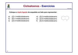 DQOI - UFC Prof. Nunes
Coloque a dupla ligação do esqueleto ao lado para representar:
Cicloalcenos - ExercíciosCicloalcenos - Exercícios
a)
b)
c)
d)
e)
f)
a) (Z)-1-metilciclodeceno
b) (E)-1-metilciclodeceno
c) (Z)-3-metilciclodeceno
d) (E)-3-metilciclodeceno
e) (Z)-5-metilciclodeceno
f) (E)-5-metilciclodeceno
77
 
