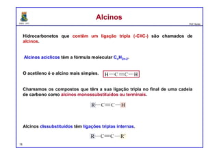 DQOI - UFC Prof. Nunes
Hidrocarbonetos que contêm um ligação tripla (-C≡C-) são chamados de
alcinos.
Alcinos acíclicos têm a fórmula molecular CnH2n-2.
O acetileno é o alcino mais simples.
Chamamos os compostos que têm a sua ligação tripla no final de uma cadeia
de carbono como alcinos monossubstituídos ou terminais.
Alcinos dissubstituídos têm ligações triplas internas.
AlcinosAlcinos
78
 