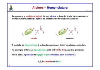DQOI - UFC Prof. Nunes
Ao numerar a cadeia principal de um alcino, a ligação tripla deve receber o
menor número possível, apesar da presença de substituintes alquila:
A posição da ligação tripla é indicada usando um único localizador, não dois.
No exemplo anterior, a ligação tripla está entre C2 e C3 na cadeia principal.
Neste caso, a posição da ligação tripla é indicada com o número 2.
54
Alcinos – NomenclaturaAlcinos – Nomenclatura
correto incorreto
5,5,6-trimetilept-2-ino
 