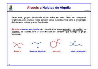 DQOI - UFC Prof. Nunes
Álcoois e Haletos de AlquilaÁlcoois e Haletos de Alquila
Estes dois grupos funcionais estão entre os mais úteis de compostos
orgânicos, pois muitas vezes servem como matéria-prima para a preparação
de inúmeros outros grupos funcionais.
Álcoois e haletos de alquila são classificados como primário, secundário ou
terciário, de acordo com a classificação do carbono que carrega o grupo
funcional.
Álcool 3o Haleto de Alquila 2o Haleto de Alquila 3oÁlcool 3o
84
OH Br
OH
Cl
 