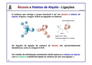 DQOI - UFC Prof. Nunes
Álcoois e Haletos de Alquila - LigaçõesÁlcoois e Haletos de Alquila - Ligações
O carbono que carrega o grupo funcional é sp3 em álcoois e haletos de
alquila. A figura, a seguir, ilustra as ligações no metanol.
Os ângulos de ligação do carbono de álcoois são aproximadamente
tetraédricos, como é o ângulo C-O-H.
Um modelo de hibridização semelhante orbital aplica-se a haletos de alquila,
com o halogênio substituinte ligado ao carbono sp3 por uma ligação s.
pares de elétrons livres
ângulo C-O-H = 108,5º
Comprimento ligação C-O = 142 ppm
ligação s
85
 