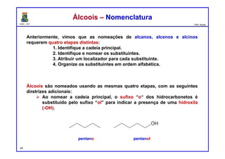 DQOI - UFC Prof. Nunes
Anteriormente, vimos que as nomeações de alcanos, alcenos e alcinos
requerem quatro etapas distintas:
1. Identifique a cadeia principal.
2. Identifique e nomear os substituintes.
3. Atribuir um localizador para cada substituinte.
4. Organize os substituintes em ordem alfabética.
Álcoois são nomeados usando as mesmas quatro etapas, com as seguintes
diretrizes adicionais:
 Ao nomear a cadeia principal, o sufixo “o“ dos hidrocarbonetos é
substituído pelo sufixo “ol” para indicar a presença de uma hidroxila
(-OH).
54
Álcoois – NomenclaturaÁlcoois – Nomenclatura
pentano pentanol
 
