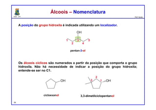 DQOI - UFC Prof. Nunes
A posição do grupo hidroxila é indicada utilizando um localizador.
Os álcoois cíclicos são numerados a partir da posição que comporta o grupo
hidroxila. Não há necessidade de indicar a posição do grupo hidroxila;
entende-se ser no C1.
54
Álcoois – NomenclaturaÁlcoois – Nomenclatura
pentan-3-ol
cicloexanol 3,3-dimetilciclopentanol
 