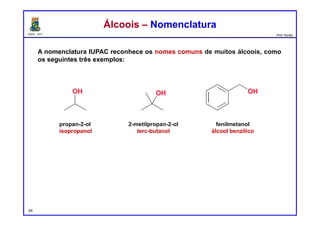 DQOI - UFC Prof. Nunes
A nomenclatura IUPAC reconhece os nomes comuns de muitos álcoois, como
os seguintes três exemplos:
54
Álcoois – NomenclaturaÁlcoois – Nomenclatura
propan-2-ol
isopropanol
2-metilpropan-2-ol
terc-butanol
fenilmetanol
álcool benzílico
 