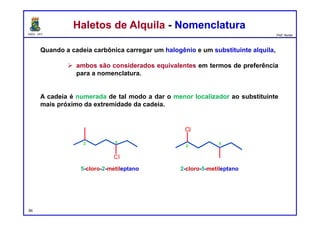 DQOI - UFC Prof. Nunes
Haletos de Alquila - NomenclaturaHaletos de Alquila - Nomenclatura
Quando a cadeia carbônica carregar um halogênio e um substituinte alquila,
 ambos são considerados equivalentes em termos de preferência
para a nomenclatura.
A cadeia é numerada de tal modo a dar o menor localizador ao substituinte
mais próximo da extremidade da cadeia.
5-cloro-2-metileptano 2-cloro-5-metileptano
94
Cl
2 5
Cl
2
5
 