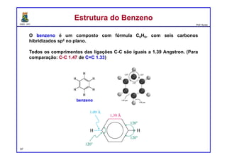 DQOI - UFC Prof. Nunes
Estrutura do BenzenoEstrutura do Benzeno
O benzeno é um composto com fórmula C6H6, com seis carbonos
hibridizados sp2 no plano.
Todos os comprimentos das ligações C-C são iguais a 1.39 Angstron. (Para
comparação: C-C 1.47 de C=C 1.33)
benzeno
97
 