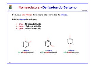 DQOI - UFC Prof. Nunes
Nomenclatura - Derivados do BenzenoNomenclatura - Derivados do Benzeno
Derivados dimetílicos do benzeno são chamados de xilenos.
Há três xilenos isoméricos:
 orto: 1,2-dissubstituído
 meta: 1,3-dissubstituído
 para: 1,4-dissubstituído
o-xileno
(1,2-dimetilbenzeno)
p-xileno
(1,4-dimetilbenzeno)
m-xileno
(1,3-dimetilbenzeno)
101
 