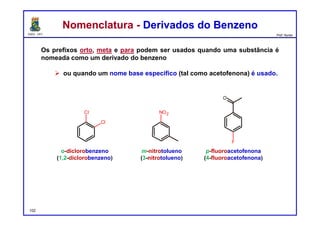 DQOI - UFC Prof. Nunes
Nomenclatura - Derivados do BenzenoNomenclatura - Derivados do Benzeno
Os prefixos orto, meta e para podem ser usados quando uma substância é
nomeada como um derivado do benzeno
 ou quando um nome base especifico (tal como acetofenona) é usado.
o-diclorobenzeno
(1,2-diclorobenzeno)
p-fluoroacetofenona
(4-fluoroacetofenona)
m-nitrotolueno
(3-nitrotolueno)
102
Cl
Cl
F
O
NO2
 