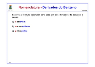 DQOI - UFC Prof. Nunes
Nomenclatura - Derivados do BenzenoNomenclatura - Derivados do Benzeno
Escreva a fórmula estrutural para cada um dos derivados do benzeno a
seguir.
a) o-etilanisol
b) m-cloroestireno
c) p-nitroanilina
a) c)b)
103
O
Cl
NO2
NH2
 