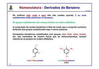 DQOI - UFC Prof. Nunes
Nomenclatura - Derivados do BenzenoNomenclatura - Derivados do Benzeno
Os prefixos orto, meta e para não são usados quando 3 ou mais
substituintes estão presentes no benzeno.
Os grupos substituintes são sempre citados em ordem alfabética.
A numeração do núcleo benzênico é feita de modo que o conjunto numérico
atribuído aos grupos substituintes seja o menor possível.
Compostos benzênicos substituídos com grupos nitro, flúor, cloro, bromo,
etc. são nomeados da mesma forma que os hidrocarbonetos, sempre
citando-se os grupos em ordem alfabética.
4-etil-2-fluoroanisol 2,4,6-trinitrotolueno
(TNT)
104
F
O
1
2
4 1
2
4
NO2O2N
NO2
6
 