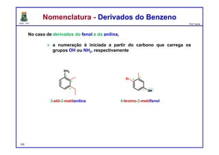 DQOI - UFC Prof. Nunes
Nomenclatura - Derivados do BenzenoNomenclatura - Derivados do Benzeno
No caso de derivados do fenol e da anilina,
 a numeração é iniciada a partir do carbono que carrega os
grupos OH ou NH2, respectivamente
3-etil-2-metilanilina 4-bromo-3-metilfenol
105
1
2
3
NH2
1
4
3
OH
Br
 