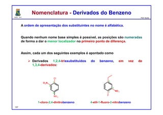 DQOI - UFC Prof. Nunes
Nomenclatura - Derivados do BenzenoNomenclatura - Derivados do Benzeno
A ordem de apresentação dos substituintes no nome é alfabética.
Quando nenhum nome base simples é possível, as posições são numeradas
de forma a dar o menor localizador no primeiro ponto de diferença.
Assim, cada um dos seguintes exemplos é apontado como
 Derivados 1,2,4-trissubstituídos do benzeno, em vez de
1,3,4-derivados:
1-cloro-2,4-dinitrobenzeno 4-etil-1-fluoro-2-nitrobenzeno
107
1
4
2
Cl
O2N
NO2
1
4
2
F
NO2
 