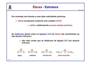 DQOI - UFC Prof. Nunes
Éteres - EstruturaÉteres - Estrutura
Em contraste com álcoois e suas altas reatividades químicas,
 éteres (compostos contendo uma unidade C-O-C)
 sofrem, relativamente, poucas reações químicas.
As distâncias típicas entre as ligações C-O em éteres são semelhantes às
dos álcoois (142 pm) e
 são mais curtas que as distâncias de ligação C-C nos alcanos
(153 pm).
água metanol dimetil éter diterc-butil éter
110
 