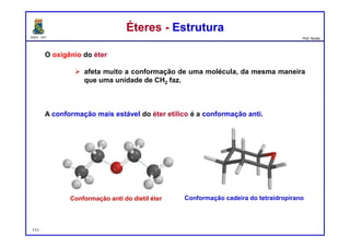 DQOI - UFC Prof. Nunes
Éteres - EstruturaÉteres - Estrutura
O oxigênio do éter
 afeta muito a conformação de uma molécula, da mesma maneira
que uma unidade de CH2 faz.
A conformação mais estável do éter etílico é a conformação anti.
Conformação anti do dietil éter Conformação cadeira do tetraidropirano
111
 
