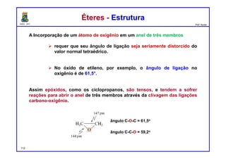 DQOI - UFC Prof. Nunes
Éteres - EstruturaÉteres - Estrutura
A Incorporação de um átomo de oxigênio em um anel de três membros
 requer que seu ângulo de ligação seja seriamente distorcido do
valor normal tetraédrico.
 No óxido de etileno, por exemplo, o ângulo de ligação no
oxigênio é de 61,5°.
Assim epóxidos, como os ciclopropanos, são tensos, e tendem a sofrer
reações para abrir o anel de três membros através da clivagem das ligações
carbono-oxigênio.
ângulo C-O-C = 61,5o
ângulo C-C-O = 59,2o
112
 