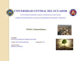 UNIVERSIDAD CENTRAL DEL ECUADOR
FACULTDAD DE FILOSOFÍA, LETRAS Y CIENCIAS DE LA EDUCACIÓN
CARRERA DE PEDAGOGIA DE LAS CIENCIAS EXPERIMENTALES QUÍMICA Y BIOLOGÍA
TEMA: Nomenclatura
NOMBRE:
LILIANA ELIZABETH CURIPOMA PINTADO
CURSO: SEGUNDO SEMESTRE PARALELO: “B”
ASIGNATURA:
QUIMICA GENERAL
 