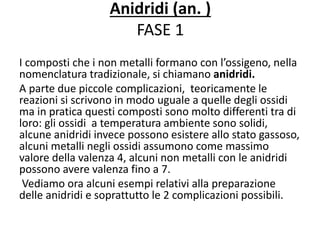 Anidridi (an. )
FASE 1
I composti che i non metalli formano con l’ossigeno, nella
nomenclatura tradizionale, si chiamano anidridi.
A parte due piccole complicazioni, teoricamente le
reazioni si scrivono in modo uguale a quelle degli ossidi
ma in pratica questi composti sono molto differenti tra di
loro: gli ossidi a temperatura ambiente sono solidi,
alcune anidridi invece possono esistere allo stato gassoso,
alcuni metalli negli ossidi assumono come massimo
valore della valenza 4, alcuni non metalli con le anidridi
possono avere valenza fino a 7.
Vediamo ora alcuni esempi relativi alla preparazione
delle anidridi e soprattutto le 2 complicazioni possibili.
 