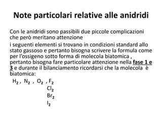 Note particolari relative alle anidridi
Con le anidridi sono passibili due piccole complicazioni
che però meritano attenzione
i seguenti elementi si trovano in condizioni standard allo
stato gassoso e pertanto bisogna scrivere la formula come
per l’ossigeno sotto forma di molecola biatomica ,
pertanto bisogna fare particolare attenzione nella fase 1 e
3 e durante il bilanciamento ricordarsi che la molecola è
biatomica:
H2 , N2 , O2 , F2
Cl2
Br2
I2
 