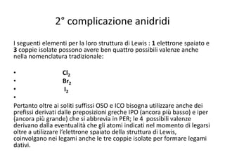 2° complicazione anidridi
I seguenti elementi per la loro struttura di Lewis : 1 elettrone spaiato e
3 coppie isolate possono avere ben quattro possibili valenze anche
nella nomenclatura tradizionale:
• Cl2
• Br2
• I2
•
Pertanto oltre ai soliti suffissi OSO e ICO bisogna utilizzare anche dei
prefissi derivati dalle preposizioni greche IPO (ancora più basso) e iper
(ancora più grande) che si abbrevia in PER; le 4 possibili valenze
derivano dalla eventualità che gli atomi indicati nel momento di legarsi
oltre a utilizzare l’elettrone spaiato della struttura di Lewis,
coinvolgano nei legami anche le tre coppie isolate per formare legami
dativi.
 